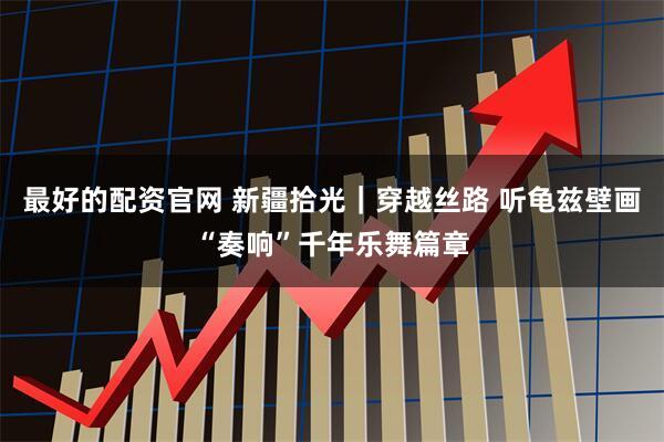 最好的配资官网 新疆拾光｜穿越丝路 听龟兹壁画“奏响”千年乐舞篇章