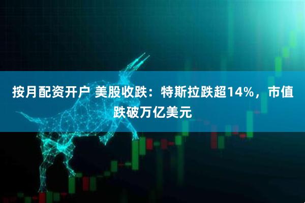 按月配资开户 美股收跌：特斯拉跌超14%，市值跌破万亿美元