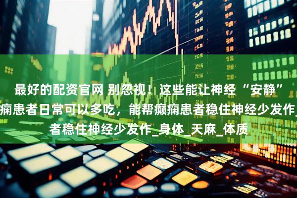 最好的配资官网 别忽视！这些能让神经 “安静” 的天然食材，癫痫患者日常可以多吃，能帮癫痫患者稳住神经少发作_身体_天麻_体质
