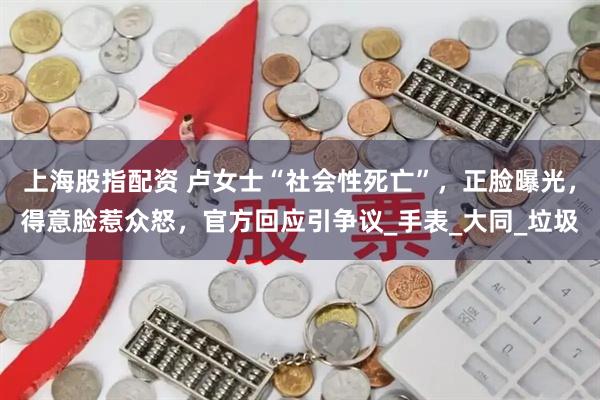 上海股指配资 卢女士“社会性死亡”，正脸曝光，得意脸惹众怒，官方回应引争议_手表_大同_垃圾