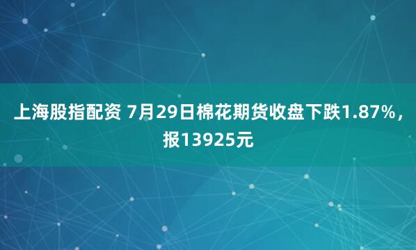 上海股指配资 7月29日棉花期货收盘下跌1.87%,报13925元