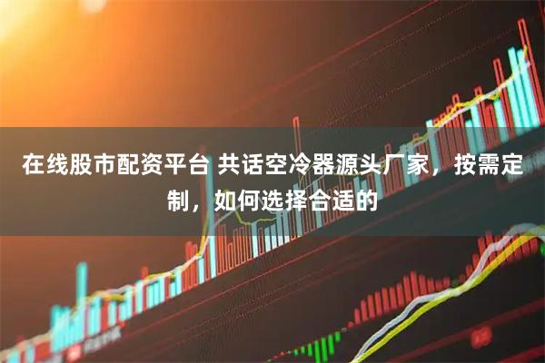 在线股市配资平台 共话空冷器源头厂家，按需定制，如何选择合适的