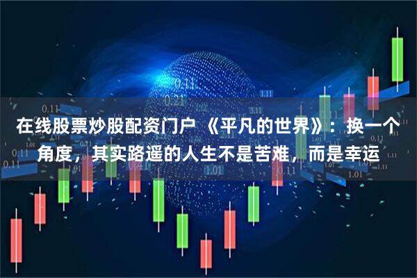 在线股票炒股配资门户 《平凡的世界》：换一个角度，其实路遥的人生不是苦难，而是幸运