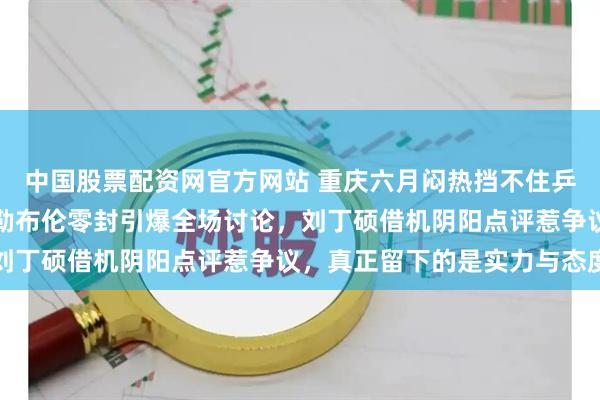 中国股票配资网官方网站 重庆六月闷热挡不住乒乓火药味，樊振东被小勒布伦零封引爆全场讨论，刘丁硕借机阴阳点评惹争议，真正留下的是实力与态度