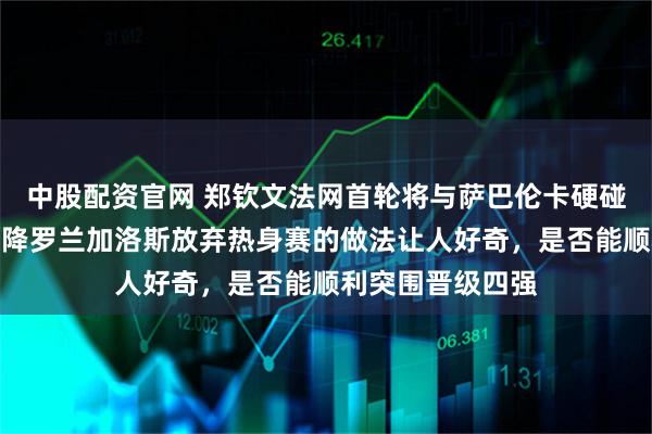 中股配资官网 郑钦文法网首轮将与萨巴伦卡硬碰硬，团队直接空降罗兰加洛斯放弃热身赛的做法让人好奇，是否能顺利突围晋级四强