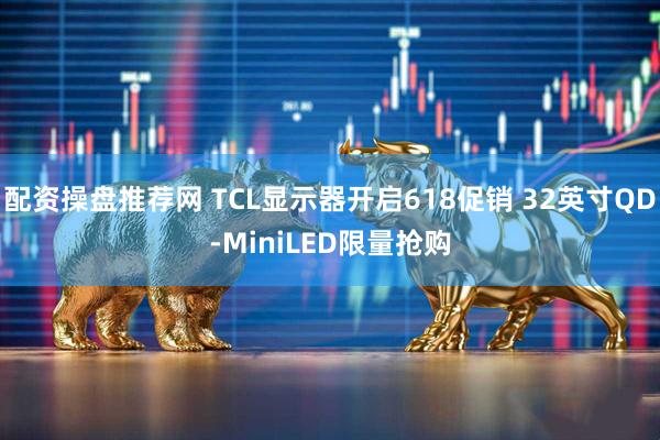 配资操盘推荐网 TCL显示器开启618促销 32英寸QD-MiniLED限量抢购